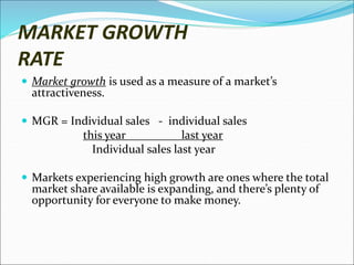 MARKET GROWTH
RATE
 Market growth is used as a measure of a market’s
attractiveness.
 MGR = Individual sales - individual sales
this year last year
Individual sales last year
 Markets experiencing high growth are ones where the total
market share available is expanding, and there’s plenty of
opportunity for everyone to make money.
 