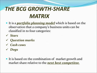 THE BCG GROWTH-SHARE
MATRIX
 It is a portfolio planning model which is based on the
observation that a company’s business units can be
classified in to four categories:
 Stars
 Question marks
 Cash cows
 Dogs
 It is based on the combination of market growth and
market share relative to the next best competitor.
 