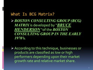 What Is BCG Matrix?
 BOSTON CONSULTING GROUP (BCG)
MATRIX is developed by “BRUCE
HENDERSON “of the BOSTON
CONSULTING GROUP IN THE EARLY
1970’s.
 According to this technique, businesses or
products are classified as low or high
performers depending upon their market
growth rate and relative market share.
1
 