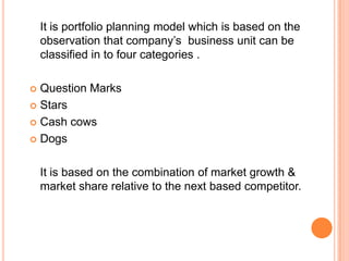 It is portfolio planning model which is based on the
observation that company’s business unit can be
classified in to four categories .
 Question Marks
 Stars
 Cash cows
 Dogs
It is based on the combination of market growth &
market share relative to the next based competitor.
 