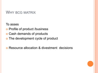 WHY BCG MATRIX
To asses
 Profile of product /business
 Cash demands of products
 The development cycle of product
 Resource allocation & divestment decisions
 