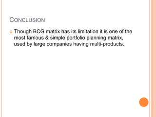 CONCLUSION
 Though BCG matrix has its limitation it is one of the
most famous & simple portfolio planning matrix,
used by large companies having multi-products.
 