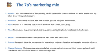 The 7p’s marketing mix
 Product: Dabur sanitizer ensures 99.99% efficiency. It’s also cost efficient. It has coconut milk in it, which is better than any
other brand in this product category.
 Promotion: Offline, online, brochure, flyer, mail, facebook, youtube, instagram, advertisement.
 Price: Purchase of 45 taka worth ‘DaburSanitize Handwash’ from Chaldal, Daraz, Evaly.
 Place: Market, super-shop, shopping mall, local shop, commercial building, Bank, Hospitals as wholesale, retail.
 People: Customer feedback with Email, phone call, texts. Sales team collaboration
 Process: Repeatedly deliver the same standard of service to my customers. Save time and money by increasing efficiency.
 Physical Evidence: Effective packaging can actually help a company attract consumers to their product.My branding with
Live talk with Keto vai, Live talk with Faiza from Khuda lagse, Live
 