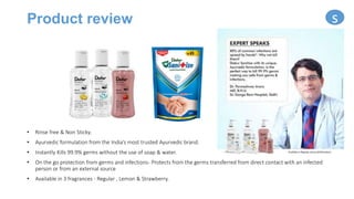 Product review
• Rinse free & Non Sticky.
• Ayurvedic formulation from the India’s most trusted Ayurvedic brand.
• Instantly Kills 99.9% germs without the use of soap & water.
• On the go protection from germs and infections- Protects from the germs transferred from direct contact with an infected
person or from an external source
• Available in 3 fragrances - Regular , Lemon & Strawberry.
s
 