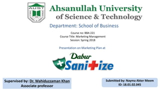 Department: School of Business
Course no: BBA 221
Course Title: Marketing Management
Session: Spring 2018
Presentation on Marketing Plan at
Supervised by: Dr. Wahiduzzaman Khan
Associate professor
Submitted by: Nayma Akter Meem
ID: 18.01.02.045
 