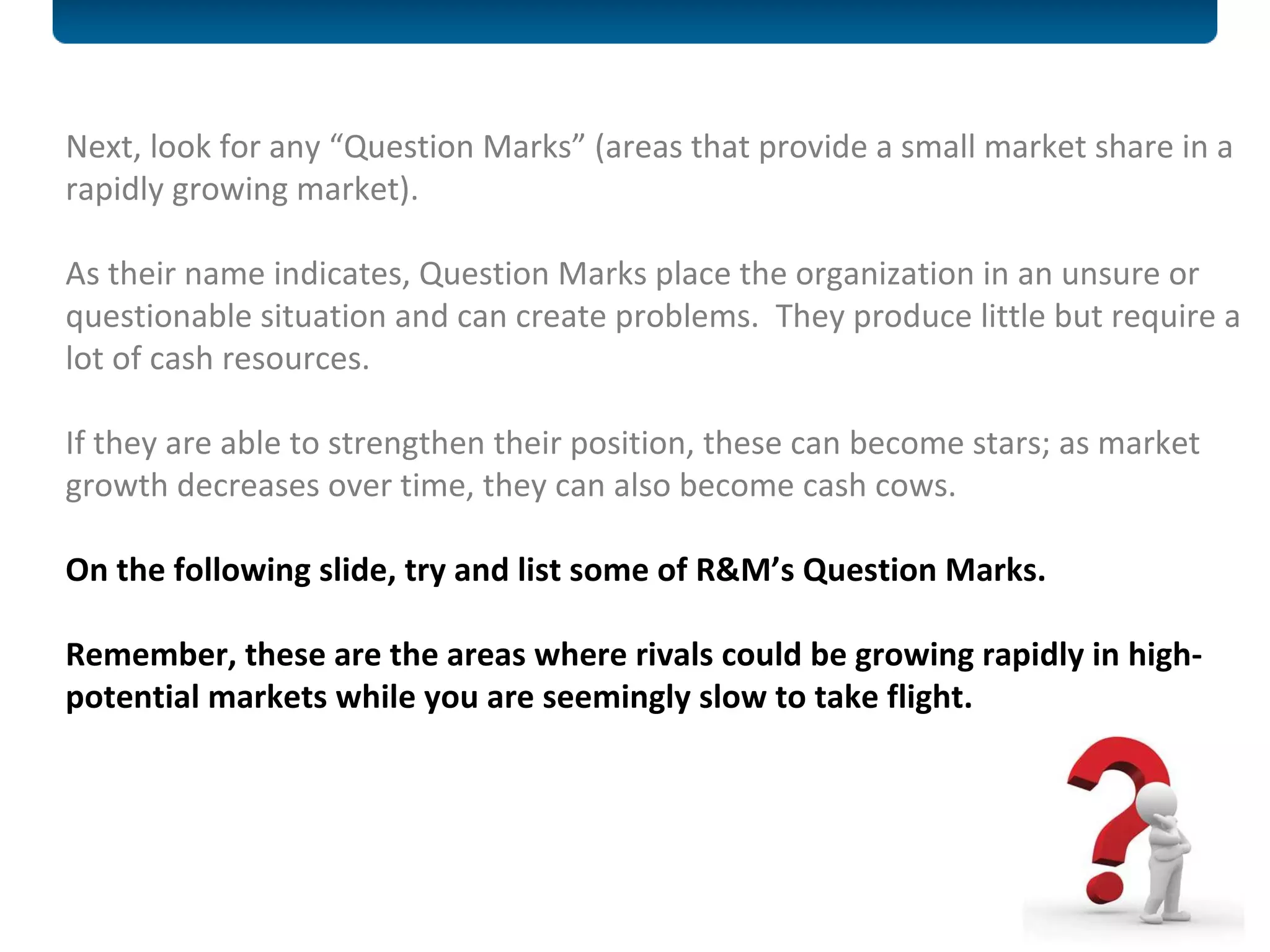 Next, look for any “Question Marks” (areas that provide a small market share in a rapidly growing market).  As their name indicates, Question Marks place the organization in an unsure or questionable situation and can create problems.  They produce little but require a lot of cash resources.  If they are able to strengthen their position, these can become stars; as market growth decreases over time, they can also become cash cows.  On the following slide, try and list some of R&M’s Question Marks.  Remember, these are the areas where rivals could be growing rapidly in high-potential markets while you are seemingly slow to take flight.  