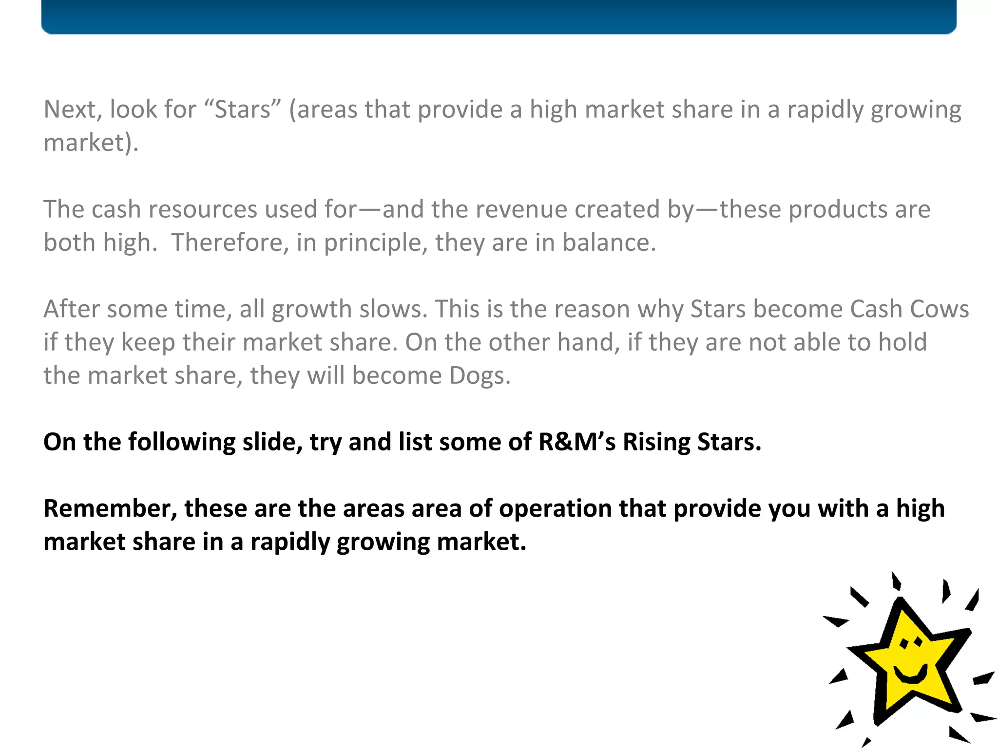 Next, look for “Stars” (areas that provide a high market share in a rapidly growing market). The cash resources used for—and the revenue created by—these products are both high.  Therefore, in principle, they are in balance. After some time, all growth slows. This is the reason why Stars become Cash Cows if they keep their market share. On the other hand, if they are not able to hold the market share, they will become Dogs.  On the following slide, try and list some of R&M’s Rising Stars.  Remember, these are the areas area of operation that provide you with a high market share in a rapidly growing market. 