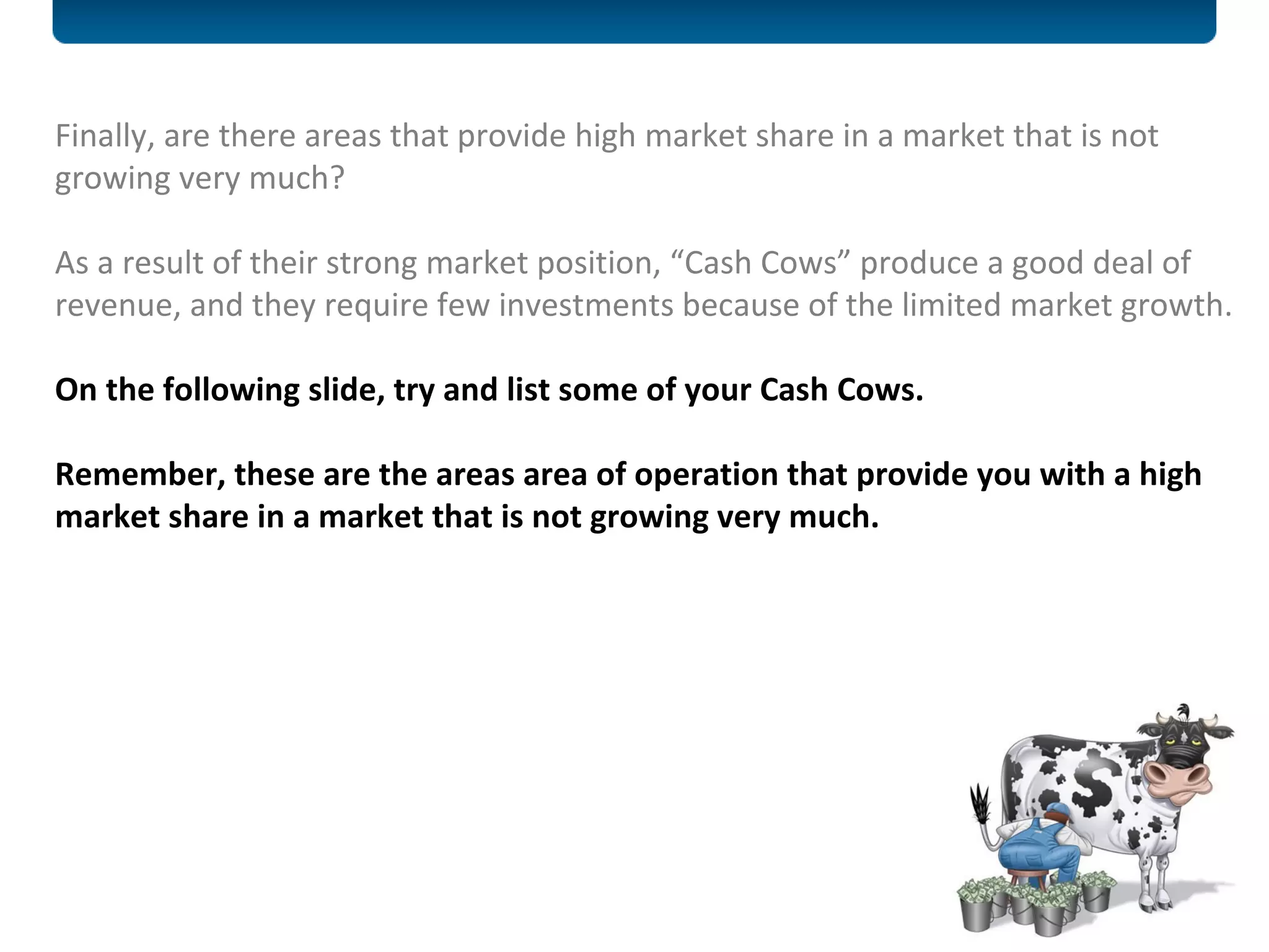 Finally, are there areas that provide high market share in a market that is not growing very much?  As a result of their strong market position, “Cash Cows” produce a good deal of revenue, and they require few investments because of the limited market growth.  On the following slide, try and list some of your Cash Cows.  Remember, these are the areas area of operation that provide you with a high market share in a market that is not growing very much. 