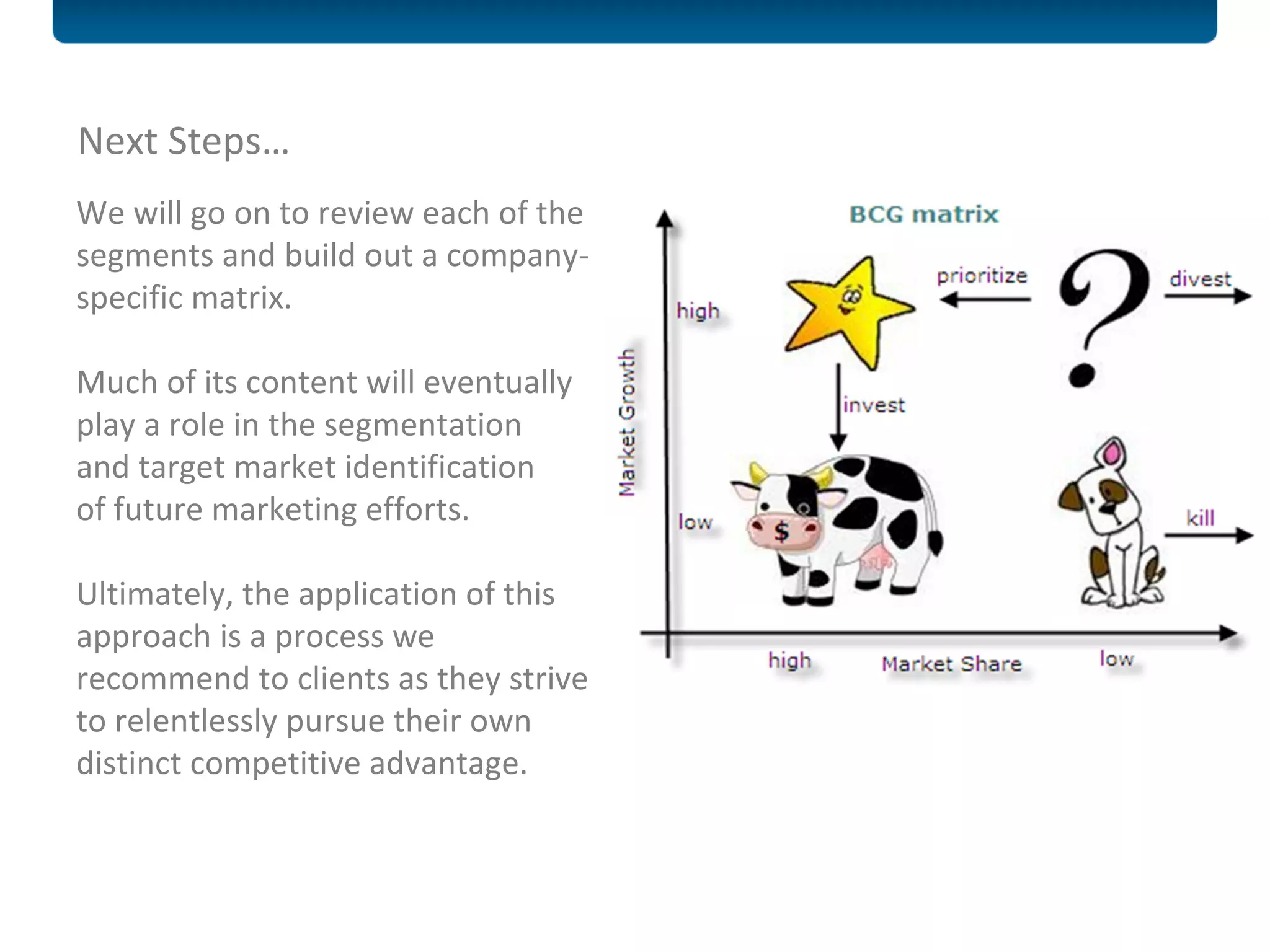 Next Steps… We will go on to review each of the segments and build out a company-specific matrix. Much of its content will eventually play a role in the segmentation and target market identification  of future marketing efforts. Ultimately, the application of this approach is a process we recommend to clients as they strive to relentlessly pursue their own distinct competitive advantage.  