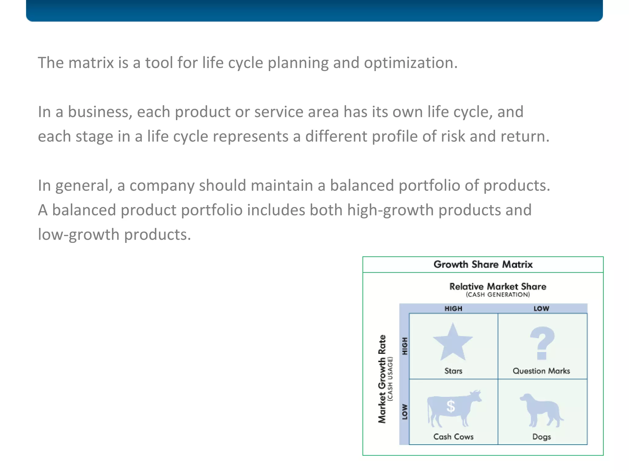 The matrix is a tool for life cycle planning and optimization. In a business, each product or service area has its own life cycle, and each stage in a life cycle represents a different profile of risk and return.  In general, a company should maintain a balanced portfolio of products.  A balanced product portfolio includes both high-growth products and low-growth products. 