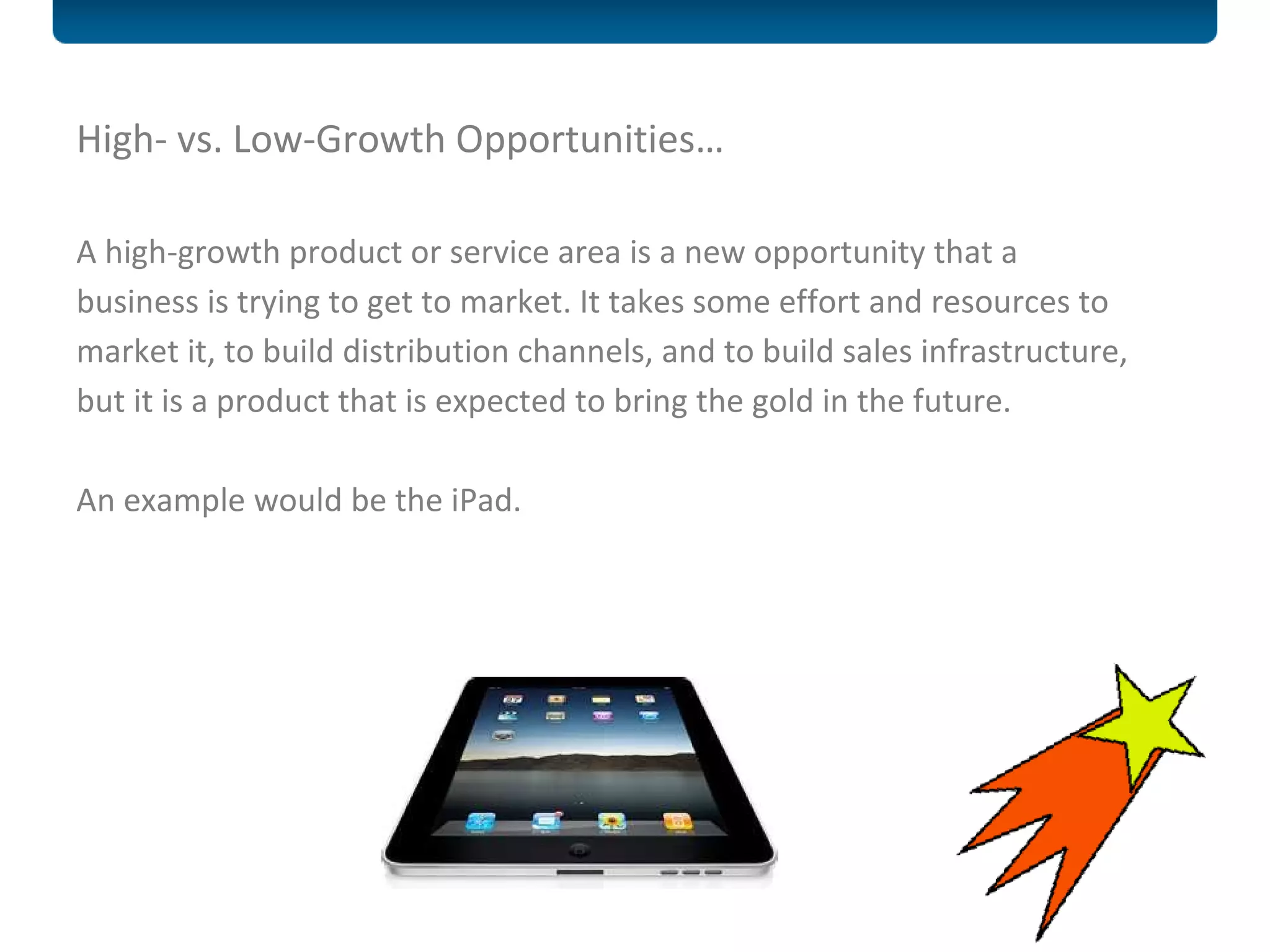 High- vs. Low-Growth Opportunities… A high-growth product or service area is a new opportunity that a business is trying to get to market. It takes some effort and resources to market it, to build distribution channels, and to build sales infrastructure, but it is a product that is expected to bring the gold in the future.  An example would be the iPad. 