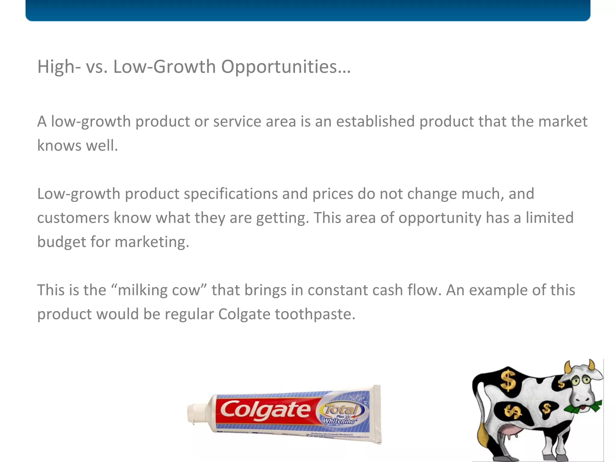 High- vs. Low-Growth Opportunities… A low-growth product or service area is an established product that the market knows well.  Low-growth product specifications and prices do not change much, and customers know what they are getting. This area of opportunity has a limited budget for marketing.  This is the  “milking cow” that brings in constant cash flow. An example of this product would be regular Colgate toothpaste. 