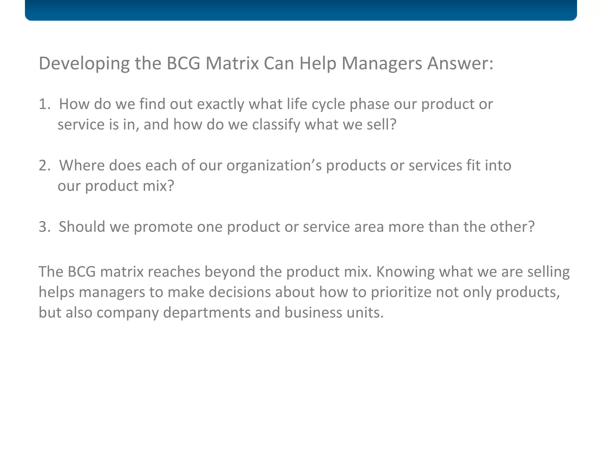 Developing the BCG Matrix Can Help Managers Answer:    1.  How do we find out exactly what life cycle phase our product or   service is in, and how do we classify what we sell?  2.  Where does each of our organization’s products or services fit into   our product mix?    3.  Should we promote one product or service area more than the other?    The BCG matrix reaches beyond the product mix. Knowing what we are selling helps managers to make decisions about how to prioritize not only products, but also company departments and business units. 