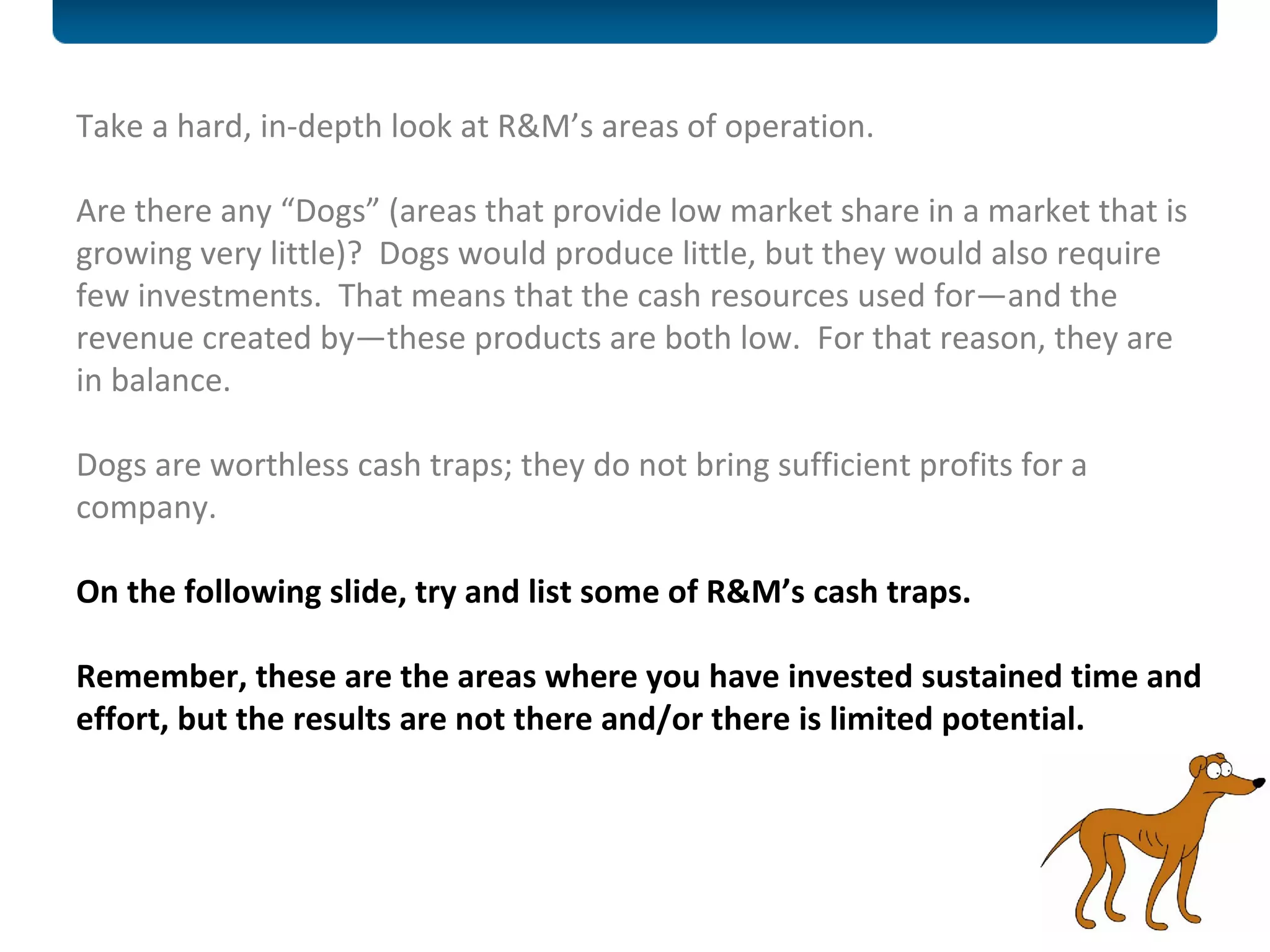 Take a hard, in-depth look at R&M’s areas of operation. Are there any “Dogs” (areas that provide low market share in a market that is growing very little)?  Dogs would produce little, but they would also require few investments.  That means that the cash resources used for—and the revenue created by—these products are both low.  For that reason, they are in balance. Dogs are worthless cash traps; they do not bring sufficient profits for a company.  On the following slide, try and list some of R&M’s cash traps.  Remember, these are the areas where you have invested sustained time and effort, but the results are not there and/or there is limited potential.  