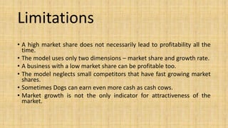 Limitations
• A high market share does not necessarily lead to profitability all the
time.
• The model uses only two dimensions – market share and growth rate.
• A business with a low market share can be profitable too.
• The model neglects small competitors that have fast growing market
shares.
• Sometimes Dogs can earn even more cash as cash cows.
• Market growth is not the only indicator for attractiveness of the
market.
 