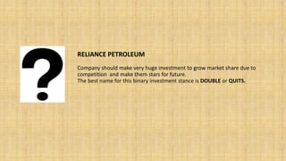 RELIANCE PETROLEUM
Company should make very huge investment to grow market share due to
competition and make them stars for future.
The best name for this binary investment stance is DOUBLE or QUITS.
 