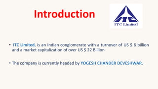 Introduction
• ITC Limited, is an Indian conglomerate with a turnover of US $ 6 billion
and a market capitalization of over US $ 22 Billion
• The company is currently headed by YOGESH CHANDER DEVESHWAR.
 
