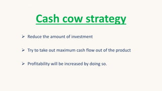 Cash cow strategy
 Reduce the amount of investment
 Try to take out maximum cash flow out of the product
 Profitability will be increased by doing so.
 