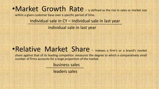 •Market Growth Rate - is defined as the rise in sales or market size
within a given customer base over a specific period of time.
Individual sale in CY – Individual sale in last year
individual sale in last year
•Relative Market Share - indexes a firm's or a brand's market
share against that of its leading competitor. measures the degree to which a comparatively small
number of firms accounts for a large proportion of the market.
business sales
leaders sales
 