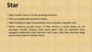 Star
• High market share in a fast-growing industry.
• They are graduated question marks.
• High funding to fight competitions and maintain a growth rate.
• When industry growth slows, if they remain a niche leader or are
amongst market leaders they have been able to maintain their
category leadership stars become cash cows, else they become dogs
due to low relative market share.
 