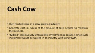 Cash Cow
• High market share in a slow-growing industry.
• Generate cash in excess of the amount of cash needed to maintain
the business.
• “Milked" continuously with as little investment as possible, since such
investment would be wasted in an industry with low growth.
 
