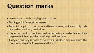 Question marks
• Low market share in a high growth market.
• Starting point for most businesses.
• Potential to gain market share and become stars, and eventually cash
cows when market growth slows.
• If question marks do not succeed in becoming a market leader, they
degenerate into dogs when market growth declines.
• Analysed carefully in order to determine whether they are worth the
investment required to grow market share.
 