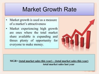 Market Growth Rate
• Market growth is used as a measure
of a market’s attractiveness
• Market experiencing high growth
are ones where the total market
share available is expanding and
threes plenty of opportunity for
everyone to make money.
MGR= (total market sales this year) – (total market sales this year)
total market sales last year
 