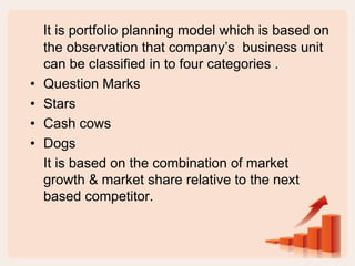 It is portfolio planning model which is based on
the observation that company’s business unit
can be classified in to four categories .
• Question Marks
• Stars
• Cash cows
• Dogs
It is based on the combination of market
growth & market share relative to the next
based competitor.
 