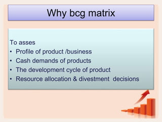 Why bcg matrix
To asses
• Profile of product /business
• Cash demands of products
• The development cycle of product
• Resource allocation & divestment decisions
 