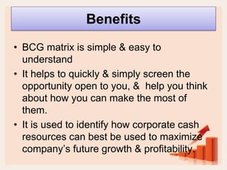 Benefits
• BCG matrix is simple & easy to
understand
• It helps to quickly & simply screen the
opportunity open to you, & help you think
about how you can make the most of
them.
• It is used to identify how corporate cash
resources can best be used to maximize
company’s future growth & profitability.
 