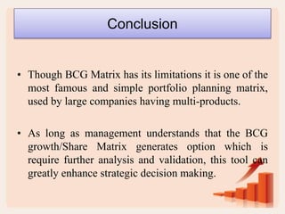 Conclusion
• Though BCG Matrix has its limitations it is one of the
most famous and simple portfolio planning matrix,
used by large companies having multi-products.
• As long as management understands that the BCG
growth/Share Matrix generates option which is
require further analysis and validation, this tool can
greatly enhance strategic decision making.
 