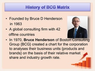 • Founded by Bruce D Henderson
in 1963
• A global consulting firm with 42
offline countries
• In 1970, Bruce Henderson of Boston Consulting
Group {BCG} created a chart for the corporation
to analyses their business units {products and
brands} on the basis of their relative market
share and industry growth rate.
 