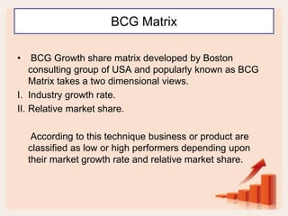 BCG Matrix
• BCG Growth share matrix developed by Boston
consulting group of USA and popularly known as BCG
Matrix takes a two dimensional views.
I. Industry growth rate.
II. Relative market share.
According to this technique business or product are
classified as low or high performers depending upon
their market growth rate and relative market share.
 