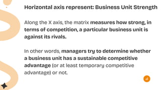 Horizontal axis represent: Business Unit Strength
Along the X axis, the matrix measures how strong, in
terms of competition, a particular business unit is
against its rivals.
In other words, managers try to determine whether
a business unit has a sustainable competitive
advantage (or at least temporary competitive
advantage) or not.
 