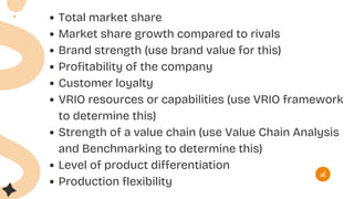 Total market share
Market share growth compared to rivals
Brand strength (use brand value for this)
Profitability of the company
Customer loyalty
VRIO resources or capabilities (use VRIO framework
to determine this)
Strength of a value chain (use Value Chain Analysis
and Benchmarking to determine this)
Level of product differentiation
Production flexibility
 