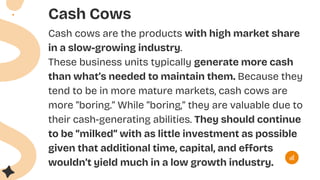 Cash Cows
Cash cows are the products with high market share
in a slow-growing industry.
These business units typically generate more cash
than what’s needed to maintain them. Because they
tend to be in more mature markets, cash cows are
more “boring.” While “boring,” they are valuable due to
their cash-generating abilities. They should continue
to be “milked” with as little investment as possible
given that additional time, capital, and efforts
wouldn’t yield much in a low growth industry.
 