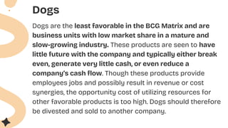 Dogs
Dogs are the least favorable in the BCG Matrix and are
business units with low market share in a mature and
slow-growing industry. These products are seen to have
little future with the company and typically either break
even, generate very little cash, or even reduce a
company’s cash flow. Though these products provide
employees jobs and possibly result in revenue or cost
synergies, the opportunity cost of utilizing resources for
other favorable products is too high. Dogs should therefore
be divested and sold to another company.
 