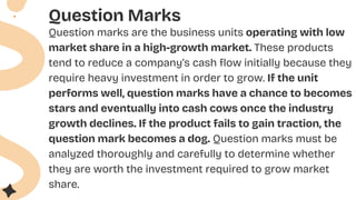 Question Marks
Question marks are the business units operating with low
market share in a high-growth market. These products
tend to reduce a company’s cash flow initially because they
require heavy investment in order to grow. If the unit
performs well, question marks have a chance to becomes
stars and eventually into cash cows once the industry
growth declines. If the product fails to gain traction, the
question mark becomes a dog. Question marks must be
analyzed thoroughly and carefully to determine whether
they are worth the investment required to grow market
share.
 