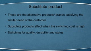 Substitute product
• These are the alternative products/ brands satisfying the
similar need of the customer
• Substitute products affect when the switching cost is high
• Switching for quality, durability and status
 