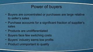 Power of buyers
• Buyers are concentrated or purchases are large relative
to seller’s sales
• Purchase accounts for a significant fraction of supplier’s
sales
• Products are undifferentiated
• Buyers face few switching costs
• Buyers’ industry earns low profits
• Product unimportant to quality
 