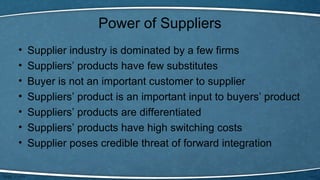 Power of Suppliers
• Supplier industry is dominated by a few firms
• Suppliers’ products have few substitutes
• Buyer is not an important customer to supplier
• Suppliers’ product is an important input to buyers’ product
• Suppliers’ products are differentiated
• Suppliers’ products have high switching costs
• Supplier poses credible threat of forward integration
 
