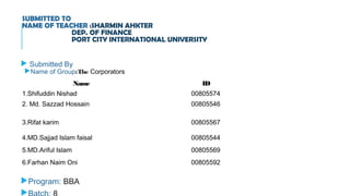SUBMITTED TO
NAME OF TEACHER :SHARMIN AHKTER
DEP. OF FINANCE
PORT CITY INTERNATIONAL UNIVERSITY
 Submitted By
Name of Group:The Corporators
Program: BBA

Name ID
1.Shifuddin Nishad 00805574
2. Md. Sazzad Hossain 00805546
3.Rifat karim 00805567
4.MD.Sajjad Islam faisal 00805544
5.MD.Ariful Islam 00805569
6.Farhan Naim Oni 00805592
 