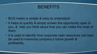 BENEFITS
• BCG matrix is simple & easy to understand
• It helps to quickly & simply screen the opportunity open to
you, & help you think about how you can make the most of
them.
• It is used to identify how corporate cash resources can best
be used to maximize company’s future growth &
profitability.
 