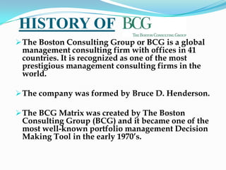 HISTORY OF
 The Boston Consulting Group or BCG is a global
 management consulting firm with offices in 41
 countries. It is recognized as one of the most
 prestigious management consulting firms in the
 world.

 The company was formed by Bruce D. Henderson.

 The BCG Matrix was created by The Boston
 Consulting Group (BCG) and it became one of the
 most well-known portfolio management Decision
 Making Tool in the early 1970’s.
 