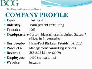 COMPANY PROFILE
 Type-          Partnership
   Industry-    Management consulting
   Founded-    1963
   Headquarters-Boston, Massachusetts, United States, 71
                offices in 41 countries
   Key people- Hans-Paul Bürkner, President & CEO
   Products-    Management consulting services
   Revenue-    US$ 2.75 billion (2009)
   Employees- 4,400 (consultants)
   Website-     bcg.com
 