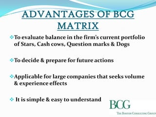 ADVANTAGES OF BCG
         MATRIX
To evaluate balance in the firm’s current portfolio
 of Stars, Cash cows, Question marks & Dogs

To decide & prepare for future actions


Applicable for large companies that seeks volume
 & experience effects

 It is simple & easy to understand
 
