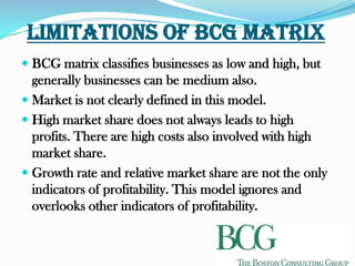 Limitations of BCG Matrix
 BCG matrix classifies businesses as low and high, but
  generally businesses can be medium also.
 Market is not clearly defined in this model.
 High market share does not always leads to high
  profits. There are high costs also involved with high
  market share.
 Growth rate and relative market share are not the only
  indicators of profitability. This model ignores and
  overlooks other indicators of profitability.
 