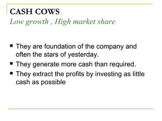  They are foundation of the company and
often the stars of yesterday.
 They generate more cash than required.
 They extract the profits by investing as little
cash as possible
CASH COWS
Low growth , High market share
 
