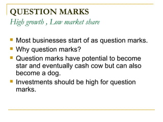 QUESTION MARKS
High growth , Low market share
 Most businesses start of as question marks.
 Why question marks?
 Question marks have potential to become
star and eventually cash cow but can also
become a dog.
 Investments should be high for question
marks.
 