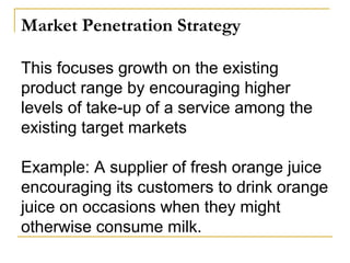 Market Penetration Strategy
This focuses growth on the existing
product range by encouraging higher
levels of take-up of a service among the
existing target markets
Example: A supplier of fresh orange juice
encouraging its customers to drink orange
juice on occasions when they might
otherwise consume milk.
 